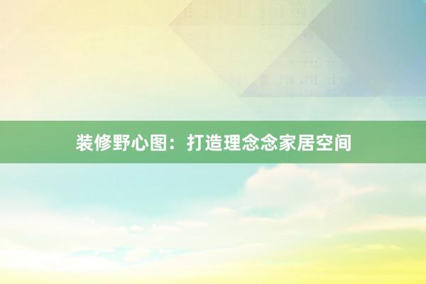 装修野心图：打造理念念家居空间